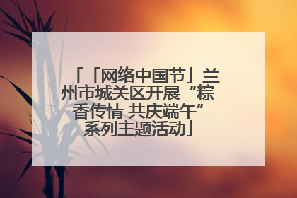 「网络中国节」兰州市城关区开展“粽香传情 共庆端午”系列主题活动