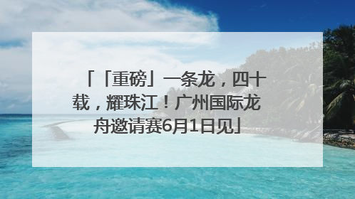 「重磅」一条龙，四十载，耀珠江！广州国际龙舟邀请赛6月1日见