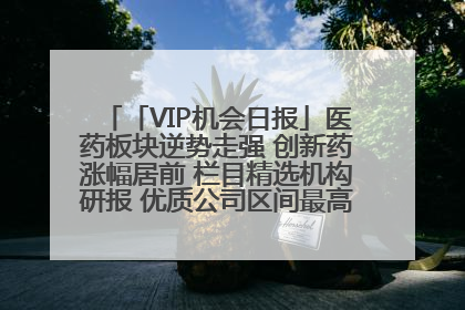 「VIP机会日报」医药板块逆势走强 创新药涨幅居前 栏目精选机构研报 优质公司区间最高涨34.9%
