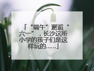 “端午”邂逅“六一”，长沙这所小学的孩子们是这样玩的……