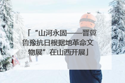 “山河永固——晋冀鲁豫抗日根据地革命文物展”在山西开展