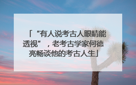 “有人说考古人眼睛能透视”，老考古学家何德亮畅谈他的考古人生