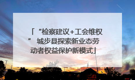 “检察建议+工会维权” 城步县探索新业态劳动者权益保护新模式