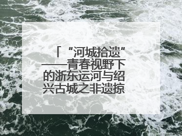 “河城拾遗”——青春视野下的浙东运河与绍兴古城之非遗掠影暨浙江传媒学院小学期来绍