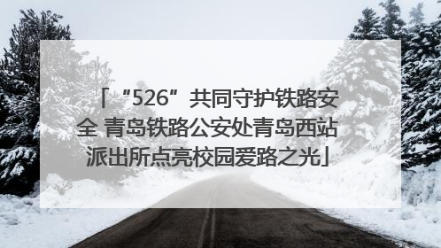 “526”共同守护铁路安全 青岛铁路公安处青岛西站派出所点亮校园爱路之光