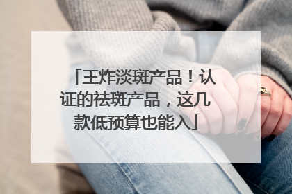 王炸淡斑产品！认证的祛斑产品，这几款低预算也能入