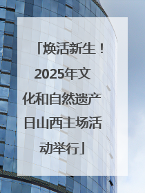 焕活新生！2025年文化和自然遗产日山西主场活动举行