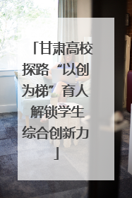 甘肃高校探路“以创为梯”育人 解锁学生综合创新力