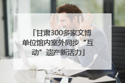 甘肃300多家文博单位馆内室外同步“互动”遗产新活力