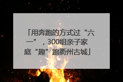 用奔跑的方式过“六一”，300组亲子家庭“趣”跑衢州古城