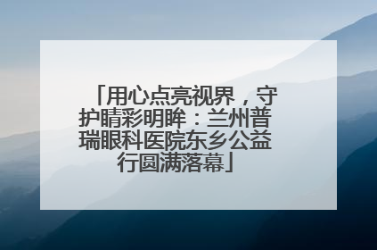 用心点亮视界，守护睛彩明眸：兰州普瑞眼科医院东乡公益行圆满落幕