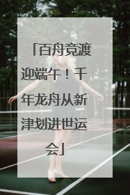 百舟竞渡迎端午！千年龙舟从新津划进世运会