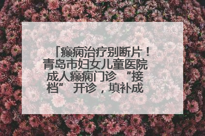 癫痫治疗别断片！青岛市妇女儿童医院成人癫痫门诊 “接档” 开诊，填补成年延续治疗空白