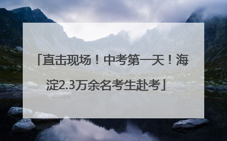 直击现场！中考第一天！海淀2.3万余名考生赴考