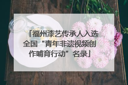 福州漆艺传承人入选全国“青年非遗视频创作哺育行动”名录