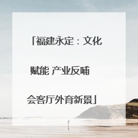 福建永定：文化赋能 产业反哺 会客厅外育新景