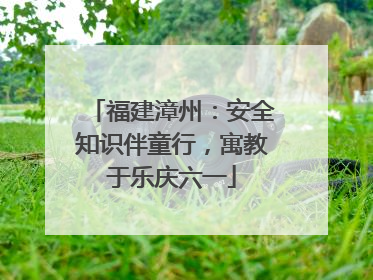 福建漳州：安全知识伴童行，寓教于乐庆六一