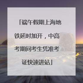 端午假期上海地铁延时加开，中高考期间考生凭准考证快速进站