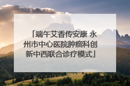 端午艾香传安康 永州市中心医院肿瘤科创新中西联合诊疗模式