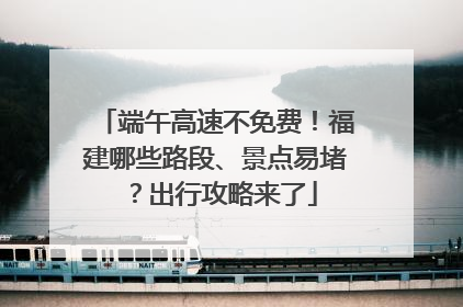 端午高速不免费！福建哪些路段、景点易堵？出行攻略来了
