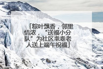 粽叶飘香，邻里情浓，“送福小分队”为社区耄耋老人送上端午祝福