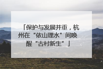 保护与发展并重，杭州在“依山理水”间唤醒“古村新生”