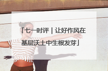 七一时评｜让好作风在基层沃土中生根发芽
