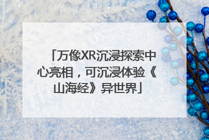 万像XR沉浸探索中心亮相，可沉浸体验《山海经》异世界