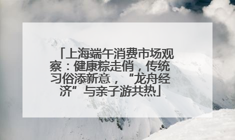 上海端午消费市场观察：健康粽走俏，传统习俗添新意，“龙舟经济”与亲子游共热