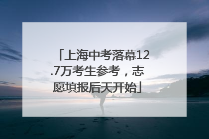 上海中考落幕12.7万考生参考，志愿填报后天开始