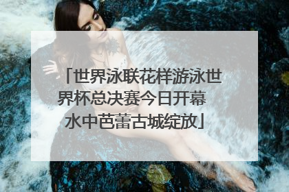 世界泳联花样游泳世界杯总决赛今日开幕 水中芭蕾古城绽放