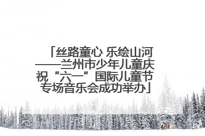 丝路童心 乐绘山河——兰州市少年儿童庆祝“六一”国际儿童节专场音乐会成功举办