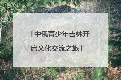 中俄青少年吉林开启文化交流之旅