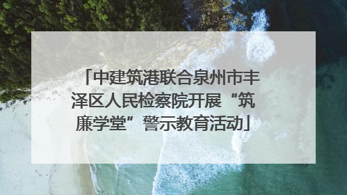 中建筑港联合泉州市丰泽区人民检察院开展“筑廉学堂”警示教育活动