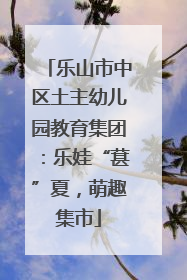 乐山市中区土主幼儿园教育集团：乐娃“葚”夏，萌趣集市