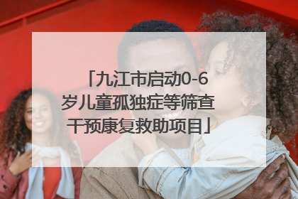 九江市启动0-6岁儿童孤独症等筛查干预康复救助项目