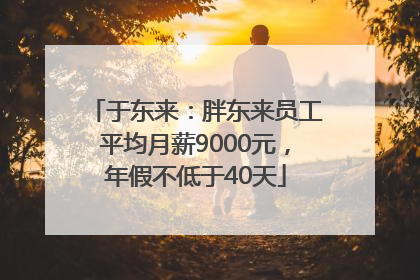 于东来：胖东来员工平均月薪9000元，年假不低于40天