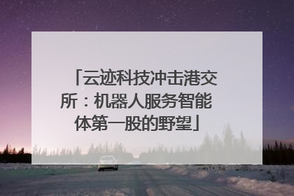 云迹科技冲击港交所：机器人服务智能体第一股的野望