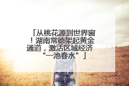 从桃花源到世界窗！湖南常德架起黄金通道，激活区域经济“一池春水”