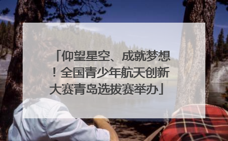 仰望星空、成就梦想！全国青少年航天创新大赛青岛选拔赛举办