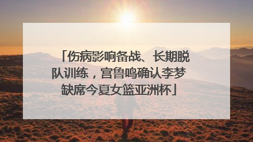 伤病影响备战、长期脱队训练，宫鲁鸣确认李梦缺席今夏女篮亚洲杯