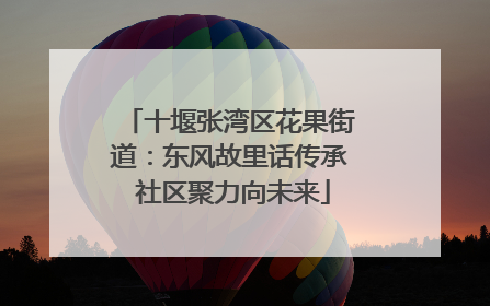 十堰张湾区花果街道：东风故里话传承 社区聚力向未来