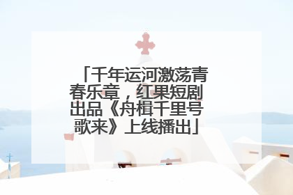 千年运河激荡青春乐章，红果短剧出品《舟楫千里号歌来》上线播出