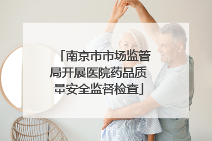 南京市市场监管局开展医院药品质量安全监督检查