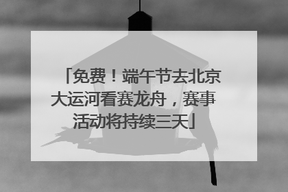 免费！端午节去北京大运河看赛龙舟，赛事活动将持续三天
