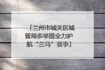 兰州市城关区城管局多举措全力护航“兰马”赛事