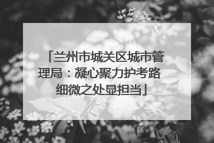 兰州市城关区城市管理局：凝心聚力护考路 细微之处显担当