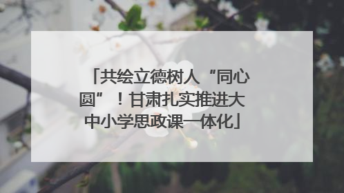 共绘立德树人“同心圆”！甘肃扎实推进大中小学思政课一体化