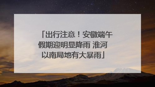 出行注意！安徽端午假期迎明显降雨 淮河以南局地有大暴雨