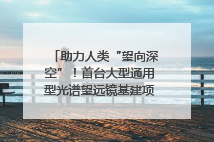 助力人类“望向深空”！首台大型通用型光谱望远镜基建项目破土动工